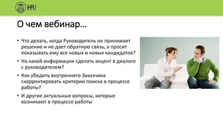 О чем вебинар…
• Что делать, когда Руководитель не принимает
решение и не дает обратную связь, а просит
показывать ему все новых и новых кандидатов?
• На какой информации сделать акцент в диалоге
с руководителем?
• Как убедить внутреннего Заказчика
скорректировать критерии поиска в процессе
работы?
• И другие актуальные вопросы, которые
возникают в процессе работы
 