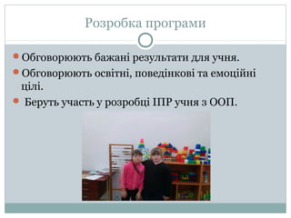 Розробка програми
Обговорюють бажані результати для учня.
Обговорюють освітні, поведінкові та емоційні
цілі.
 Беруть участь у розробці ІПР учня з ООП.
 