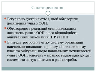 Спостереження
Регулярно зустрічаються, щоб обговорити
досягнення учня з ООП.
Обговорюють реальний стан навчальних
досягнень учня з ООП, його відповідність
очікуванням, виконання ІПР та ІНП.
Вчитель розробляє чітку систему організації
навчально-виховного процесу в інклюзивному
класі та очікувань щодо навчальних можливостей
учня з ООП, асистент – працює відповідно до цієї
системи та звітує вчителю в разі потреби.
 