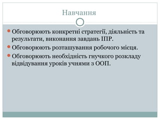 Навчання
Обговорюють конкретні стратегії, діяльність та
результати, виконання завдань ІПР.
Обговорюють розташування робочого місця.
Обговорюють необхідність гнучкого розкладу
відвідування уроків учнями з ООП.
 