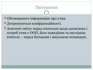 Звітування
Обговорюють інформацію про учня.
Дотримуються конфіденційності.
Асистент звітує перед вчителем щодо досягнень і
потреб учня з ООП, його поведінки та наслідків;
вчитель – перед батьками і шкільною командою.
 
