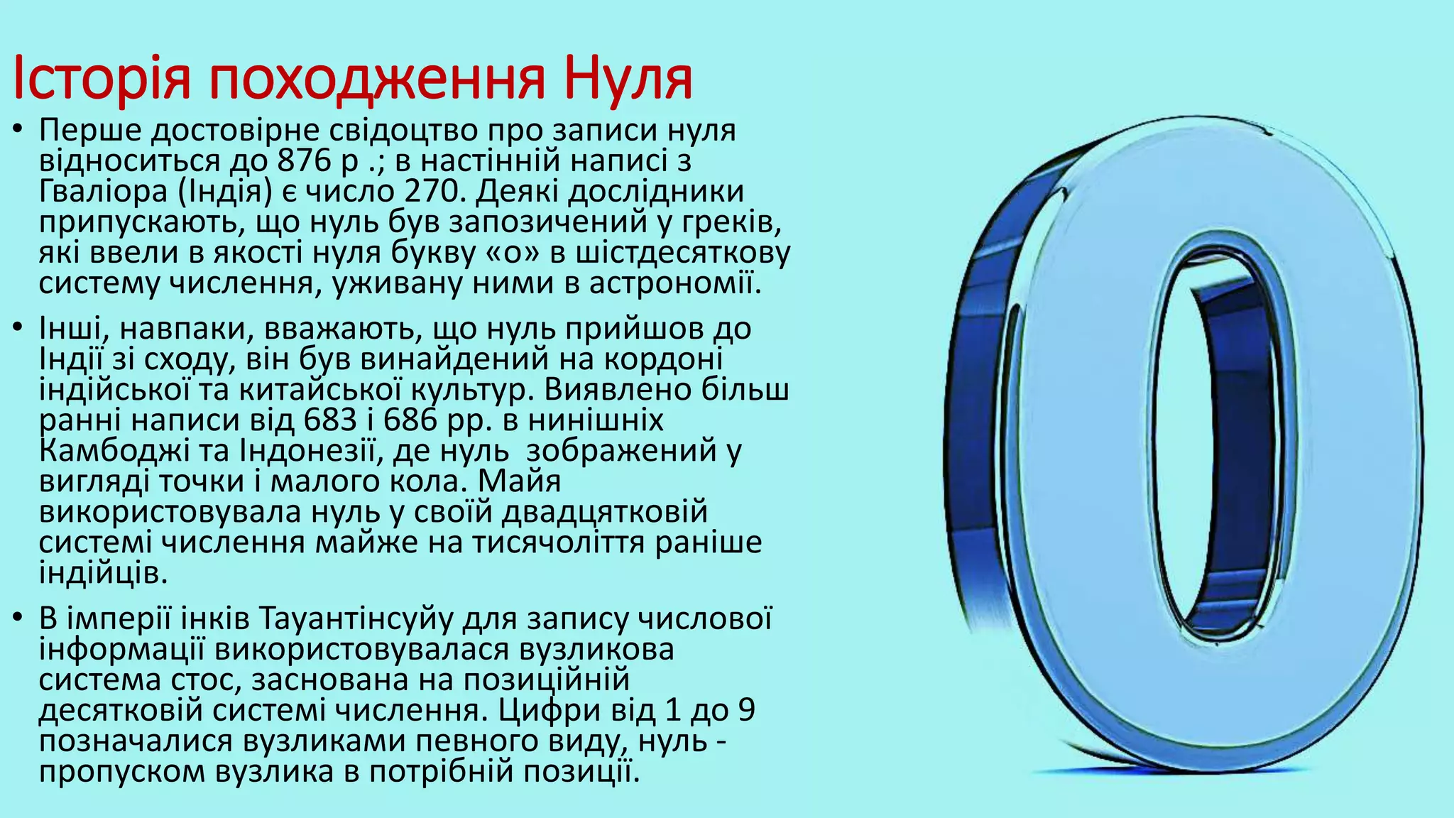 Історія походження Нуля
• Перше достовірне свідоцтво про записи нуля
відноситься до 876 р .; в настінній написі з
Гваліора (Індія) є число 270. Деякі дослідники
припускають, що нуль був запозичений у греків,
які ввели в якості нуля букву «о» в шістдесяткову
систему числення, уживану ними в астрономії.
• Інші, навпаки, вважають, що нуль прийшов до
Індії зі сходу, він був винайдений на кордоні
індійської та китайської культур. Виявлено більш
ранні написи від 683 і 686 рр. в нинішніх
Камбоджі та Індонезії, де нуль зображений у
вигляді точки і малого кола. Майя
використовувала нуль у своїй двадцятковій
системі числення майже на тисячоліття раніше
індійців.
• В імперії інків Тауантінсуйу для запису числової
інформації використовувалася вузликова
система стос, заснована на позиційній
десятковій системі числення. Цифри від 1 до 9
позначалися вузликами певного виду, нуль -
пропуском вузлика в потрібній позиції.
 