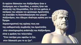 Οι πρώτοι δάσκαλοι του Αλέξανδρου ήταν ο
Λυσίμαχος και ο Λεωνίδας, ο οποίος ήταν και
συγγενής της Ολυμπιάδας. Στα 13 του χρόνια, ο
πατέρας του κάλεσε τον φιλόσοφο Αριστοτέλη
να αναλάβει τη διαπαιδαγώγηση του μικρού
Αλέξανδρου, που έδειχνε ιδιαίτερη αγάπη για τον
Όμηρο.
Χαρακτηριστική της σχέσης τους και
της καθοριστικής συμβολής του Αριστοτέλη
στην ολοκληρωμένη ανάπτυξη του Αλέξανδρου,
είναι η φράση του τελευταίου
"Στον πατέρα μου οφείλω το ζην,
στον δάσκαλό μου το ευ ζην".
 