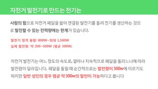 자전거발전기로만드는전기는
사람의힘으로자전거페달을밟아연결된발전기를돌려전기를생산하는것으
로발전할수있는전력량에는 한계가있습니다.
발전기 정격 용량: 800W~최대 1,500W
실제 발전량: 약 200~500W (평균 300W)
자전거발전기는어느정도의속도로,얼마나지속적으로페달을돌리느냐에따라
발전량이달라집니다. 페달을돌릴때순간적으로는발전량이500w에이르기도
하지만일반성인의경우평균약300w의발전이가능하다고봅니다
 