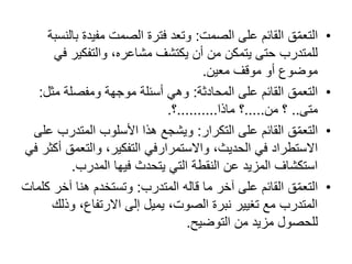 •‫ق‬ّ‫م‬‫التع‬‫الصمت‬ ‫على‬ ‫القائم‬:‫ب‬ ‫مفيدة‬ ‫الصمت‬ ‫فترة‬ ‫وتعد‬‫النسبة‬
‫ف‬ ‫والتفكير‬ ،‫مشاعره‬ ‫يكتشف‬ ‫أن‬ ‫من‬ ‫يتمكن‬ ‫حتى‬ ‫للمتدرب‬‫ي‬
‫معين‬ ‫موقف‬ ‫أو‬ ‫موضوع‬.
•‫التعمق‬‫المحادثة‬ ‫على‬ ‫القائم‬:‫مث‬ ‫ومفصلة‬ ‫موجھة‬ ‫أسئلة‬ ‫وھي‬‫ل‬:
‫متى‬..‫من‬ ‫؟‬.....‫ماذا‬ ‫؟‬..........‫؟‬.
•‫ق‬ّ‫م‬‫التع‬‫التكرار‬ ‫على‬ ‫القائم‬:‫المتدر‬ ‫األسلوب‬ ‫ھذا‬ ‫ويشجع‬‫على‬ ‫ب‬
،‫الحديث‬ ‫في‬ ‫االستطراد‬‫واالستمرارفي‬‫والتعم‬ ،‫التفكير‬‫في‬ ‫أكثر‬ ‫ق‬
‫المدرب‬ ‫فيھا‬ ‫يتحدث‬ ‫التي‬ ‫النقطة‬ ‫عن‬ ‫المزيد‬ ‫استكشاف‬.
•‫ق‬ّ‫م‬‫التع‬‫ما‬ ‫آخر‬ ‫على‬ ‫القائم‬‫قاله‬‫المتدرب‬:‫آخ‬ ‫ھنا‬ ‫وتستخدم‬‫كلمات‬ ‫ر‬
‫وذ‬ ،‫االرتفاع‬ ‫إلى‬ ‫يميل‬ ،‫الصوت‬ ‫نبرة‬ ‫تغيير‬ ‫مع‬ ‫المتدرب‬‫لك‬
‫التوضيح‬ ‫من‬ ‫مزيد‬ ‫للحصول‬.
 