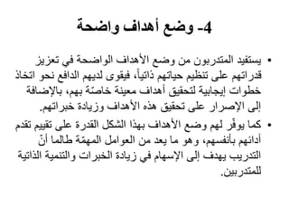 4-‫واضحة‬ ‫أھداف‬ ‫وضع‬
•‫يستفيد‬‫تعز‬ ‫في‬ ‫الواضحة‬ ‫األھداف‬ ‫وضع‬ ‫من‬ ‫المتدربون‬‫يز‬
‫الدا‬ ‫لديھم‬ ‫فيقوى‬ ،ً‫ا‬‫ذاتي‬ ‫حياتھم‬ ‫تنظيم‬ ‫على‬ ‫قدراتھم‬‫اتخاذ‬ ‫نحو‬ ‫فع‬
‫باإلض‬ ،‫بھم‬ ‫ة‬ّ‫ص‬‫خا‬ ‫معينة‬ ‫أھداف‬ ‫لتحقيق‬ ‫إيجابية‬ ‫خطوات‬‫افة‬
‫خبراتھم‬ ‫وزيادة‬ ‫األھداف‬ ‫ھذه‬ ‫تحقيق‬ ‫على‬ ‫اإلصرار‬ ‫إلى‬.
•‫كما‬‫تق‬ ‫على‬ ‫القدرة‬ ‫الشكل‬ ‫بھذا‬ ‫األھداف‬ ‫وضع‬ ‫لھم‬ ‫ر‬ّ‫ف‬‫يو‬‫تقدم‬ ‫ييم‬
ّ‫أن‬ ‫طالما‬ ‫ة‬ّ‫م‬‫المھ‬ ‫العوامل‬ ‫من‬ ‫يعد‬ ‫ما‬ ‫وھو‬ ،‫بأنفسھم‬ ‫أدائھم‬
‫الخبرات‬ ‫زيادة‬ ‫في‬ ‫اإلسھام‬ ‫إلى‬ ‫يھدف‬ ‫التدريب‬‫والتنمي‬‫ة‬‫الذاتية‬
‫للمتدربين‬.
 