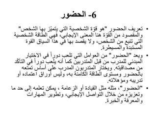 6-‫الحضور‬
•‫تعريف‬‫الحضور‬"‫ال‬ ‫بھا‬ ‫ّز‬‫ي‬‫يتم‬ ‫التي‬ ‫الشخصية‬ ‫ة‬ ّ‫قو‬ ‫ھو‬‫شخص‬"
‫الش‬ ‫الطاقة‬ ‫فھي‬ ،‫اإليجابي‬ ‫المعنى‬ ‫ھنا‬ ‫ة‬ ّ‫القو‬ ‫من‬ ‫والمقصود‬‫خصية‬
‫ال‬ ‫السياق‬ ‫ھذا‬ ‫في‬ ‫بھا‬ ‫يقصد‬ ‫وال‬ ،‫الشخص‬ ‫من‬ ‫تنبع‬ ‫التي‬‫قوة‬
‫والمسيطرة‬ ‫المستبدة‬.
•‫ويعد‬"‫الحضور‬"‫االختيا‬ ‫في‬ ً‫ا‬‫دور‬ ‫تلعب‬ ‫التي‬ ‫العوامل‬ ‫من‬‫ر‬
‫ف‬ ً‫ا‬‫دور‬ ‫يلعب‬ ‫أنه‬ ‫كما‬ ‫المتدربين‬ ‫قبل‬ ‫من‬ ‫للمدرب‬ ‫المبدئي‬‫د‬ّ‫ك‬‫التأ‬ ‫ي‬
‫مصداقيته‬ ‫من‬.‫تمتع‬ ‫أساس‬ ‫على‬ ‫المدرب‬ ‫المتدربون‬ ‫ويختار‬‫ه‬
‫أ‬ ‫اعتماده‬ ‫أوراق‬ ‫وليس‬ ،‫به‬ ‫الكامنة‬ ‫الطاقة‬ ‫ومستوى‬ ‫بالحضور‬‫و‬
‫ومؤھالته‬ ‫تدريبه‬.
•"‫الحضور‬"‫ح‬ ‫إلى‬ ‫تعلمه‬ ‫يمكن‬ ، ‫الزعامة‬ ‫أو‬ ‫القيادة‬ ‫مثل‬ ‫مثله‬ ،‫ما‬ ‫د‬
‫المھارات‬ ‫وتطوير‬ ،‫اإليجابي‬ ‫التواصل‬ ‫خالل‬ ‫من‬ ‫وتعزيزه‬
‫والخبرة‬ ‫والمعرفة‬.
 