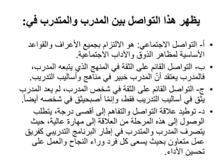 ‫في‬ ‫والمتدرب‬ ‫المدرب‬ ‫بين‬ ‫التواصل‬ ‫ھذا‬ ‫يظھر‬:
•‫أ‬-‫االجتماعي‬ ‫التواصل‬:‫والقواعد‬ ‫األعراف‬ ‫بجميع‬ ‫االلتزام‬ ‫ھو‬
‫االجتماعية‬ ‫واآلداب‬ ‫الذوق‬ ‫لمظاھر‬ ‫األساسية‬.
•‫ب‬-‫الم‬ ‫يتبعه‬ ‫الذي‬ ‫المنھج‬ ‫في‬ ‫الثقة‬ ‫على‬ ‫القائم‬ ‫التواصل‬،‫درب‬
‫التد‬ ‫وأساليب‬ ‫مناھج‬ ‫في‬ ‫خبير‬ ‫المدرب‬ ّ‫أن‬ ‫يعتقد‬ ‫فالمدرب‬‫ريب‬.
•‫ج‬-‫ال‬ ‫يعد‬ ‫لم‬ ،‫المدرب‬ ‫شخص‬ ‫في‬ ‫الثقة‬ ‫على‬ ‫القائم‬ ‫التواصل‬‫مدرب‬
‫ش‬ ‫في‬ ‫أصبحيثق‬ ‫ا‬ّ‫م‬‫وإن‬ ،‫فقط‬ ‫التدريب‬ ‫أساليب‬ ‫في‬ ‫يثق‬ً‫ا‬‫أيض‬ ‫خصه‬.
•‫د‬-‫يتطل‬ ،‫درجة‬ ‫أقصى‬ ‫إلى‬ ‫والتفاھم‬ ‫التواصل‬ ‫عالقة‬ ‫توطيد‬‫ب‬
‫حيث‬ ،‫عالية‬ ‫مھارة‬ ‫إلى‬ ‫العالقة‬ ‫من‬ ‫المرحلة‬ ‫ھذه‬ ‫إلى‬ ‫الوصول‬
‫كف‬ ‫التدريبي‬ ‫البرنامج‬ ‫إطار‬ ‫في‬ ‫والمتدرب‬ ‫المدرب‬ ‫يتصرف‬‫ريق‬
‫على‬ ‫والعمل‬ ‫النجاح‬ ‫وراء‬ ‫فرد‬ ‫كل‬ ‫يسعى‬ ‫بحيث‬ ‫متعاون‬ ‫عمل‬
‫األداء‬ ‫تحسين‬.
 