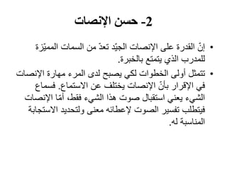 2-‫اإلنصات‬ ‫حسن‬
•ّ‫إن‬ّ‫ي‬‫المم‬ ‫السمات‬ ‫من‬ ّ‫د‬‫تع‬ ‫ّد‬‫ي‬‫الج‬ ‫اإلنصات‬ ‫على‬ ‫القدرة‬‫زة‬
‫بالخبرة‬ ‫يتمتع‬ ‫الذي‬ ‫للمدرب‬.
•‫تتمثل‬‫اإلن‬ ‫مھارة‬ ‫المرء‬ ‫لدى‬ ‫يصبح‬ ‫لكي‬ ‫الخطوات‬ ‫أولى‬‫صات‬
‫االستماع‬ ‫عن‬ ‫يختلف‬ ‫اإلنصات‬ ّ‫بأن‬ ‫اإلقرار‬ ‫في‬.‫فسم‬‫اع‬
‫اإلن‬ ‫ا‬ّ‫م‬‫أ‬ ،‫فقط‬ ‫الشيء‬ ‫ھذا‬ ‫صوت‬ ‫استقبال‬ ‫يعني‬ ‫الشيء‬‫صات‬
‫اال‬ ‫ولتحديد‬ ‫معنى‬ ‫إلعطائه‬ ‫الصوت‬ ‫تفسير‬ ‫فيتطلب‬‫ستجابة‬
‫له‬ ‫المناسبة‬.
 