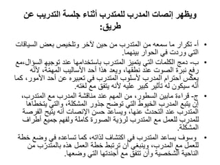 ‫عن‬ ‫التدريب‬ ‫جلسة‬ ‫أثناء‬ ‫للمتدرب‬ ‫المدرب‬ ‫إنصات‬ ‫ويظھر‬
‫طريق‬:
•‫أ‬-‫السي‬ ‫بعض‬ ‫وتلخيص‬ ‫آلخر‬ ‫حين‬ ‫من‬ ‫المتدرب‬ ‫من‬ ‫سمعه‬ ‫ما‬ ‫تكرار‬‫اقات‬
‫بينھما‬ ‫الحوار‬ ‫في‬ ‫وردت‬ ‫التي‬.
•‫ب‬-‫ال‬ ‫توجيھ‬ ‫عند‬ ‫باستخدامھا‬ ‫المتدرب‬ ‫يتميز‬ ‫التي‬ ‫الكلمات‬ ‫دمج‬‫سؤال،مع‬
ّ‫ن‬‫أل‬ ،‫ة‬ّ‫م‬‫المھ‬ ‫األساليب‬ ‫أحد‬ ‫ھذا‬ ‫ويعد‬ ،‫نطقھا‬ ‫عند‬ ‫الصوت‬ ‫نبرة‬ ‫رفع‬‫ه‬
‫األمور‬ ‫أحد‬ ‫عن‬ ‫تعبيره‬ ‫في‬ ‫المتدرب‬ ‫ألسلوب‬ ‫المدرب‬ ‫احترام‬ ‫يعكس‬‫كما‬ ،
‫لغته‬ ‫مع‬ ‫يتفق‬ ‫ألنه‬ ‫عليه‬ ‫كبير‬ ‫تأثير‬ ‫له‬ ‫سيكون‬ ‫ه‬ّ‫ن‬‫أ‬.
•‫ج‬-،‫المتدرب‬ ‫مع‬ ‫المدرب‬ ‫مناقشة‬ ‫عند‬ ‫المھم‬ ‫من‬ ،‫السطور‬ ‫مابين‬ ‫قراءة‬
‫يت‬ ‫والتي‬ ،‫المشكلة‬ ‫جذور‬ ‫توضح‬ ‫التي‬ ‫الخيوط‬ ‫المدرب‬ ‫يتبع‬ ‫إن‬‫خطاھا‬
‫الف‬ ‫يتيح‬ ‫أنه‬ ‫اإلنصات‬ ‫حسن‬ ‫ويساعد‬ ،‫عنھا‬ ‫التحدث‬ ‫عند‬ ‫المتدرب‬‫رصة‬
‫أطراف‬ ‫جميع‬ ‫ولفھم‬ ‫كاملة‬ ‫الصورة‬ ‫لرؤية‬ ‫المتدرب‬ ‫مع‬ ‫للعمل‬ ‫للمدرب‬
‫المشكلة‬.
•‫وضع‬ ‫في‬ ‫تساعده‬ ‫كما‬ ،‫لذاته‬ ‫اكتشاف‬ ‫في‬ ‫المتدرب‬ ‫يساعد‬ ‫وسوف‬‫خطة‬
‫م‬ ‫ب‬ّ‫بالمتدر‬ ‫ھذه‬ ‫العمل‬ ‫خطة‬ ‫ترتبط‬ ‫أن‬ ‫وينبغي‬ ،‫المدرب‬ ‫مع‬ ‫للعمل‬‫ن‬
‫وضعھا‬ ‫التي‬ ‫أجندتھا‬ ‫مع‬ ‫تتفق‬ ‫وأن‬ ‫الشخصية‬ ‫الناحية‬.
 
