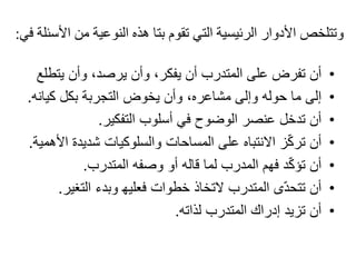 ‫من‬ ‫النوعية‬ ‫ھذه‬ ‫بتا‬ ‫تقوم‬ ‫التي‬ ‫الرئيسية‬ ‫األدوار‬ ‫وتتلخص‬‫في‬ ‫األسئلة‬:
•‫أن‬‫يت‬ ‫وأن‬ ،‫يرصد‬ ‫وأن‬ ،‫يفكر‬ ‫أن‬ ‫المتدرب‬ ‫على‬ ‫تفرض‬‫طلع‬
•‫إلى‬‫كيا‬ ‫بكل‬ ‫التجربة‬ ‫يخوض‬ ‫وأن‬ ،‫مشاعره‬ ‫وإلى‬ ‫حوله‬ ‫ما‬‫نه‬.
•‫أن‬‫التفكير‬ ‫أسلوب‬ ‫في‬ ‫الوضوح‬ ‫عنصر‬ ‫تدخل‬.
•‫أن‬‫ا‬ ‫شديدة‬ ‫والسلوكيات‬ ‫المساحات‬ ‫على‬ ‫االنتباه‬ ‫ز‬ّ‫ك‬‫تر‬‫ألھمية‬.
•‫أن‬‫المتدرب‬ ‫وصفه‬ ‫أو‬ ‫قاله‬ ‫لما‬ ‫المدرب‬ ‫فھم‬ ‫د‬ّ‫ك‬‫تؤ‬.
•‫أن‬‫التغي‬ ‫وبدء‬ ‫فعليھ‬ ‫خطوات‬ ‫التخاذ‬ ‫المتدرب‬ ‫ى‬ّ‫د‬‫تتح‬‫ر‬.
•‫أن‬‫لذاته‬ ‫المتدرب‬ ‫إدراك‬ ‫تزيد‬.
 