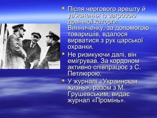  Після чергового арешту йПісля чергового арешту й
ув'язнення із загрозоюув'язнення із загрозою
довічної каторгидовічної каторги
Винниченку, за допомогоюВинниченку, за допомогою
товаришів, вдалосятоваришів, вдалося
вирватися з рук царськоївирватися з рук царської
охранки.охранки.
 Не ризикуючи далі, вінНе ризикуючи далі, він
емігрував. За кордономемігрував. За кордоном
активно співпрацює з С.активно співпрацює з С.
Петлюрою.Петлюрою.
 У журналі «УкраинскаяУ журналі «Украинская
жизнь», разом з М.жизнь», разом з М.
Грушевським, видаєГрушевським, видає
журнал «Промінь».журнал «Промінь».
 