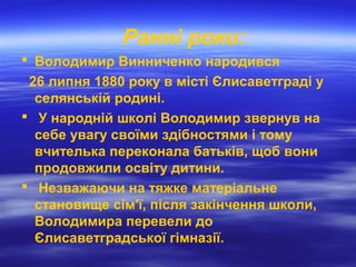 Ранні роки:
 Володимир Винниченко народився
26 липня 1880 року в місті Єлисаветграді у
селянській родині.
 У народній школі Володимир звернув на
себе увагу своїми здібностями і тому
вчителька переконала батьків, щоб вони
продовжили освіту дитини.
 Незважаючи на тяжке матеріальне
становище сім'ї, після закінчення школи,
Володимира перевели до
Єлисаветградської гімназії.
 