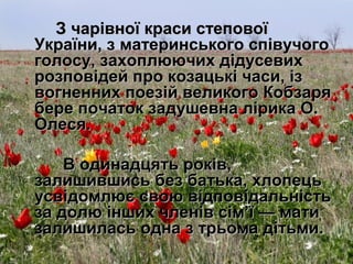 З чарівної краси степовоїЗ чарівної краси степової
України, з материнського співучогоУкраїни, з материнського співучого
голосу, захоплюючих дідусевихголосу, захоплюючих дідусевих
розповідей про козацькі часи, ізрозповідей про козацькі часи, із
вогненних поезій великого Кобзарявогненних поезій великого Кобзаря
бере початок задушевна лірика О.бере початок задушевна лірика О.
Олеся.Олеся.
В одинадцять років,В одинадцять років,
залишившись без батька, хлопецьзалишившись без батька, хлопець
усвідомлює свою відповідальністьусвідомлює свою відповідальність
за долю інших членів сім’ї — матиза долю інших членів сім’ї — мати
залишилась одна з трьома дітьми.залишилась одна з трьома дітьми.
 