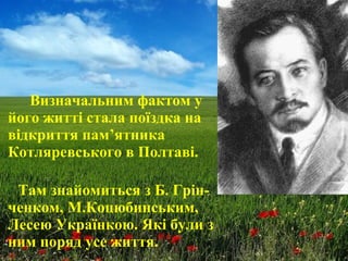 Визначальним фактом у
його житті стала поїздка на
відкриття пам’ятника
Котляревського в Полтаві.
Там знайомиться з Б. Грін-
ченком, М.Коцюбинським,
Лесею Українкою. Які були з
ним поряд усе життя.
 