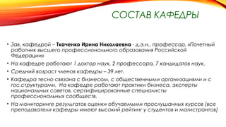 СОСТАВ КАФЕДРЫ
• Зав. кафедрой – Ткаченко Ирина Николаевна - д.э.н., профессор, «Почетный
работник высшего профессионального образования Российской
Федерации»
• На кафедре работают 1 доктор наук, 2 профессора, 7 кандидатов наук.
• Средний возраст членов кафедры – 39 лет.
• Кафедра тесно связана с бизнесом, с общественными организациями и с
гос.структурами. На кафедре работают практики бизнеса, эксперты
национальных советов, сертифицированные специалисты
профессиональных сообществ.
• На мониторинге результатов оценки обучаемыми прослушанных курсов (все
преподаватели кафедры имеют высокий рейтинг у студентов и магистрантов)
 