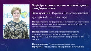 Кафедра статистики, эконометрики
и информатики
Заведующий: Сурнина Надежда Матвеевна
ауд. 456, 668, тел. 221-27-39
Направление: Информатика и вычислительная техника
Профиль: - Автоматизированные системы обработки
экономической информации
Направление: Математическое обеспечение и
администрирование информационных систем
Профиль: - Администрирование информационных
систем
Направление: Прикладная информатика
Профиль: - Прикладная информатика в экономике
 