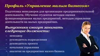 Профиль «Управление малым бизнесом»
Подготовка менеджеров для организации предпринимательской
деятельности. Обучение студентов методам оценки
функционирования малых предприятий, методам управления
деятельности на малых предприятиях.
– менеджер
– руководитель подразделения
– руководитель проекта
– начальник управления
– аналитик на предприятиях малого бизнеса
Выпускники смогут занимать
следующие должности:
 