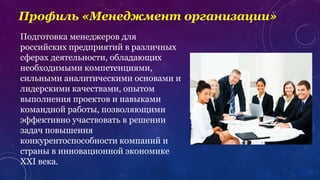 Профиль «Менеджмент организации»
Подготовка менеджеров для
российских предприятий в различных
сферах деятельности, обладающих
необходимыми компетенциями,
сильными аналитическими основами и
лидерскими качествами, опытом
выполнения проектов и навыками
командной работы, позволяющими
эффективно участвовать в решении
задач повышения
конкурентоспособности компаний и
страны в инновационной экономике
XXI века.
 
