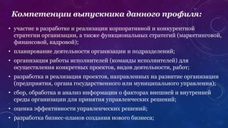 • участие в разработке и реализации корпоративной и конкурентной
стратегии организации, а также функциональных стратегий (маркетинговой,
финансовой, кадровой);
• планирование деятельности организации и подразделений;
• организация работы исполнителей (команды исполнителей) для
осуществления конкретных проектов, видов деятельности, работ;
• разработка и реализация проектов, направленных на развитие организации
(предприятия, органа государственного или муниципального управления);
• сбор, обработка и анализ информации о факторах внешней и внутренней
среды организации для принятия управленческих решений;
• оценка эффективности управленческих решений;
• разработка бизнес-планов создания нового бизнеса;
Компетенции выпускника данного профиля:
 