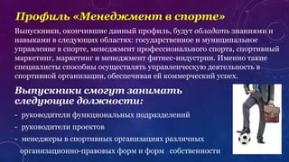 Профиль «Менеджмент в спорте»
Выпускники смогут занимать
следующие должности:
- руководители функциональных подразделений
- руководители проектов
- менеджеры в спортивных организациях различных
организационно-правовых форм и форм собственности
Выпускники, окончившие данный профиль, будут обладать знаниями и
навыками в следующих областях: государственное и муниципальное
управление в спорте, менеджмент профессионального спорта, спортивный
маркетинг, маркетинг и менеджмент фитнес-индустрии. Именно такие
специалисты способны осуществлять управленческую деятельность в
спортивной организации, обеспечивая ей коммерческий успех.
 