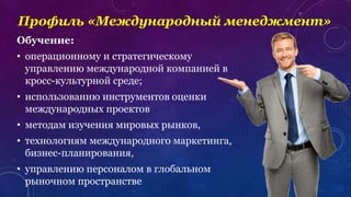 Профиль «Международный менеджмент»
Обучение:
• операционному и стратегическому
управлению международной компанией в
кросс-культурной среде;
• использованию инструментов оценки
международных проектов
• методам изучения мировых рынков,
• технологиям международного маркетинга,
бизнес-планирования,
• управлению персоналом в глобальном
рыночном пространстве
 