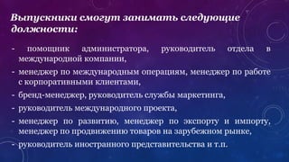 - помощник администратора, руководитель отдела в
международной компании,
- менеджер по международным операциям, менеджер по работе
с корпоративными клиентами,
- бренд-менеджер, руководитель службы маркетинга,
- руководитель международного проекта,
- менеджер по развитию, менеджер по экспорту и импорту,
менеджер по продвижению товаров на зарубежном рынке,
- руководитель иностранного представительства и т.п.
Выпускники смогут занимать следующие
должности:
 