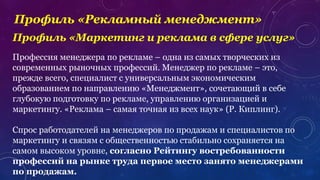 Профиль «Рекламный менеджмент»
Профессия менеджера по рекламе – одна из самых творческих из
современных рыночных профессий. Менеджер по рекламе – это,
прежде всего, специалист с универсальным экономическим
образованием по направлению «Менеджмент», сочетающий в себе
глубокую подготовку по рекламе, управлению организацией и
маркетингу. «Реклама – самая точная из всех наук» (Р. Киплинг).
Спрос работодателей на менеджеров по продажам и специалистов по
маркетингу и связям с общественностью стабильно сохраняется на
самом высоком уровне, согласно Рейтингу востребованности
профессий на рынке труда первое место занято менеджерами
по продажам.
Профиль «Маркетинг и реклама в сфере услуг»
 