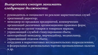 Выпускники смогут занимать
следующие должности:
• руководитель и специалист по рекламе маркетинговых служб
• креативный директор;
• менеджер по продажам предприятий, коммерческих
организаций различных организационно-правовых форм;
• менеджер по группе товаров и товарным маркам;
• управляющий службой стимулирования сбыта;
• категорийный менеджер, мерчендайзер, медиапланер,
управляющий отделом сбыта;
• сотрудник в маркетинговых исследовательских подразделениях,
в федеральных и региональных торгово-промышленных палатах
и др.
 
