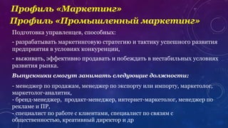 Профиль «Маркетинг»
Подготовка управленцев, способных:
- разрабатывать маркетинговую стратегию и тактику успешного развития
предприятия в условиях конкуренции,
- выживать, эффективно продавать и побеждать в нестабильных условиях
развития рынка.
Выпускники смогут занимать следующие должности:
- менеджер по продажам, менеджер по экспорту или импорту, маркетолог,
маркетолог-аналитик,
- бренд-менеджер, продакт-менеджер, интернет-маркетолог, менеджер по
рекламе и ПР,
- специалист по работе с клиентами, специалист по связям с
общественностью, креативный директор и др
Профиль «Промышленный маркетинг»
 