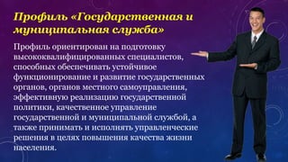Профиль «Государственная и
муниципальная служба»
Профиль ориентирован на подготовку
высококвалифицированных специалистов,
способных обеспечивать устойчивое
функционирование и развитие государственных
органов, органов местного самоуправления,
эффективную реализацию государственной
политики, качественное управление
государственной и муниципальной службой, а
также принимать и исполнять управленческие
решения в целях повышения качества жизни
населения.
 