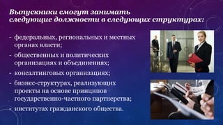 - федеральных, региональных и местных
органах власти;
- общественных и политических
организациях и объединениях;
- консалтинговых организациях;
- бизнес-структурах, реализующих
проекты на основе принципов
государственно-частного партнерства;
- институтах гражданского общества.
Выпускники смогут занимать
следующие должности в следующих структурах:
 