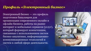Профиль «Электронный бизнес»
Электронный бизнес — это профиль
подготовки бакалавров для
организации современного онлайн и
офлайн бизнеса, работы на рынке
интернет и мобильных сервисов (услуг),
который формирует компетенции,
связанные с использованием систем
бизнес-аналитики, информационно-
коммуникационных технологий и
систем в любой сфере деятельности.
 