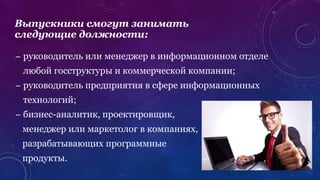 – руководитель или менеджер в информационном отделе
любой госструктуры и коммерческой компании;
– руководитель предприятия в сфере информационных
технологий;
– бизнес-аналитик, проектировщик,
менеджер или маркетолог в компаниях,
разрабатывающих программные
продукты.
Выпускники смогут занимать
следующие должности:
 
