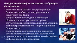 Выпускники смогут занимать следующие
должности:
– консультанты в области информационной
безопасности объектов информатизации
различного профиля;
– специалисты по проведению аттестации
объектов, систем, программ на предмет
соответствия требованиям защиты информации;
– администраторы подсистем информационной
безопасности;
– специалисты по организационно-правовому
обеспечению информационной безопасности;
– проектировщики систем и объектов обеспечения
информационной безопасности.
 