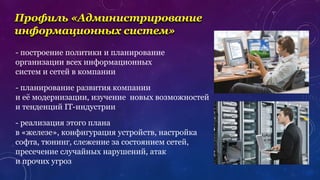 - планирование развития компании
и её модернизации, изучение новых возможностей
и тенденций IT-индустрии
- построение политики и планирование
организации всех информационных
систем и сетей в компании
- реализация этого плана
в «железе», конфигурация устройств, настройка
софта, тюнинг, слежение за состоянием сетей,
пресечение случайных нарушений, атак
и прочих угроз
Профиль «Администрирование
информационных систем»
 