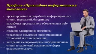 – проектирование и разработка информационных
систем, технологий, баз данных;
– разработка программного обеспечения и web-
сайтов;
– создание электронных магазинов;
– управление объектами информационных
технологий и их исследование;
– внедрение и сопровождение информационных
систем и технологий в различные сферы
жизнедеятельности.
Профиль «Прикладная информатика в
экономике»
 