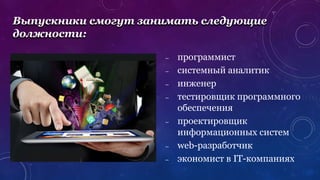 – программист
– системный аналитик
– инженер
– тестировщик программного
обеспечения
– проектировщик
информационных систем
– web-разработчик
– экономист в IT-компаниях
Выпускники смогут занимать следующие
должности:
 