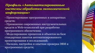 Профиль «Автоматизированные
системы обработки экономической
информации»
- Проектирование программных и аппаратных
средств;
- Применение современных инструментальных
средств и Web-технологий при разработке
программного обеспечения;
- Моделирование процессов и объектов на базе
стандартных пакетов автоматизированного
проектирования и исследований;
- Наладка, настройка и опытная проверка ЭВМ и
программных средств;
 