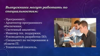 Выпускники могут работать по
специальностям:
- Программист;
- Архитектор программного
обеспечения;
- Системный аналитик;
- Инженер тех. поддержки;
- Руководитель разработки ПО;
- Специалист по тестированию в
области IT;
- Технический писатель.
 