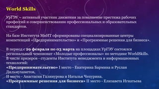 World Skills
УрГЭУ – активный участник движения за повышение престижа рабочих
профессий и совершенствованию профессиональных и образовательных
стандартов.
На базе Института МиИТ сформированы специализированные центры
компетенций «Предпринимательство» и «Программные решения для бизнеса».
В период с 29 февраля по 03 марта на площадках УрГЭУ состоялся
региональный чемпионат «Молодые профессионалы» по методике WorldSkills.
В числе призеров - студенты Института менеджмента и информационных
технологий:
«Предпринимательство» I место - Екатерина Бармина и Руслан
Дильмухаметов,
II место - Анастасия Галинурова и Наталья Чепурина.
«Программные решения для бизнеса» II место - Елизавета Игнатьева
 