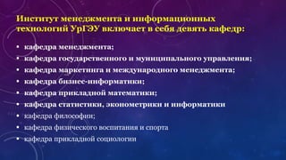 Институт менеджмента и информационных
технологий УрГЭУ включает в себя девять кафедр:
 кафедра менеджмента;
 кафедра государственного и муниципального управления;
 кафедра маркетинга и международного менеджмента;
 кафедра бизнес-информатики;
 кафедра прикладной математики;
 кафедра статистики, эконометрики и информатики
 кафедра философии;
 кафедра физического воспитания и спорта
 кафедра прикладной социологии
 