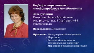 Кафедра маркетинга и
международного менеджмента
Заведующий:
Капустина Лариса Михайловна
ауд. 465, 755, тел. 8 (343) 221-17-86
mmm@usue.ru
Направление: Менеджмент
Профили: - Международный менеджмент
- Маркетинг
- Рекламный менеджмент
- Промышленный маркетинг
- Маркетинг и реклама в сфере услуг
 