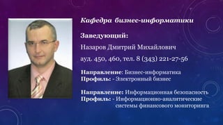 Кафедра бизнес-информатики
Заведующий:
Назаров Дмитрий Михайлович
ауд. 450, 460, тел. 8 (343) 221-27-56
Направление: Бизнес-информатика
Профиль: - Электронный бизнес
Направление: Информационная безопасность
Профиль: - Информационно-аналитические
системы финансового мониторинга
 