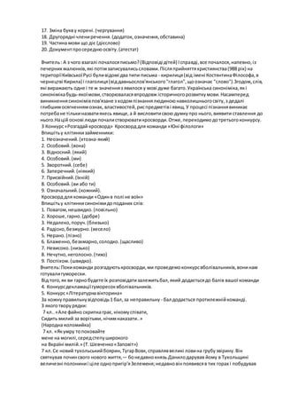 17. Зміна букву корені.(чергування)
18. Другорядні члениречення.(додаток, означення,обставина)
19. Частина мови що діє (дієслово)
20. Документпросереднюосвіту.(атестат)
Вчитель: А з чого взагалі почалосяписьмо?(Відповіді дітей) Ісправді,все почалося,напевно,із
печерних малюнків,які потімзаписувалисьсловами.Післяприйняттяхристиянства(988 рік) на
територіїКиївськоїРусі буливідомі два типи письма - кирилиця(від імені КостянтинаФілософа,в
чернецтві Кирила) і глаголиця(віддавньослов'янського"глагол",щоозначає "слово").Згодом,слів,
які виражають одне і те ж значенняз явилося у мові дуже багато.Українська синоніміка,які
синонімікабудь-якоїмови,створюваласявпродовж історичногорозвиткумови.Насамперед
виникненнясинонімівпов'язане з ходомпізнаннялюдиноюнавколишньогосвіту,з дедалі
глибшимосягненнямознак, властивостей,риспредметіві явищ.У процесі пізнаннявиникає
потребане тількиназватиякесь явище,а й висловитисвою думкупро нього,виявити ставлення до
нього.Націй основі люди почалистворюватикросворди.Отже,переходимодотретьогоконкурсу.
3 Конкурс«Розгадай кросворд» Кросворд для команди «Юні філологи»
Впишітьу клітинкизайменники:
1. Неозначений.(хтозна-який)
2. Особовий.(вона)
3. Відносний.(який)
4. Особовий.(ми)
5. Зворотний.(себе)
6. Заперечний.(ніякий)
7. Присвійний.(їхній)
8. Особовий.(ви або ти)
9. Означальний.(кожний).
Кросворд для команди «Одинв полі не воїн»
Впишітьу клітинкисинонімидоподаних слів:
1. Повагом,нешвидко.(повільно)
2. Хороше,гарно.(добре)
3. Недалеко,поруч.(близько)
4. Радісно,безжурно.(весело)
5. Нерано.(пізно)
6. Блаженно,безхмарно,солодко.(щасливо)
7. Невисоко.(низько)
8. Нечутно,неголосно.(тихо)
9. Поспіхом.(швидко).
Вчитель:Покикоманди розгадуютькросворди,ми проведемоконкурсвболівальників,вонинам
готувалигуморески.
Від того,як ви гарнобудете їх розповідатизалежитьбал,який додаєтьсядо балів вашої команди
4. Конкурсдекламаціїгуморесоквболівальників.
5. Конкурс«Літературнавікторина»
За кожнуправильнувідповідь1 бал,за неправильну - бал додається протилежнійкоманді.
З якоготворурядки:
7 кл..«Але файно скрипкаграє,нікомуспівати,
Сидить милий за ворітьми,нічимнаказати..»
(Народна коломийка)
7 кл. «Якумру топоховайте
мене на могилі,середстепуширокого
на Вкраїні милій.» (Т.Шевченко«Заповіт»)
7 кл.Се новий тухольськийбоярин,ТугарВовк, справляввеликі ловина грубузвірину.Він
святкував починсвого нового життя,— бонедавнокнязь Данилодарував йому в Тухольщині
величезні полониниі ціле однопригір'яЗелеменя;недавновінпоявивсяв тих горах і побудував
 