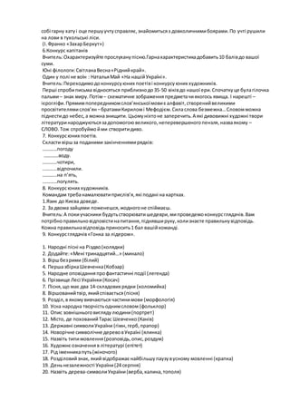собі гарну хатуі оце першуучтусправляє,знайомитьсяз довколичнимибоярами.По учті рушили
на лови в тухольські ліси.
(І.Франко «ЗахарБеркут»)
6.Конкурс капітанів
Вчитель:Охарактеризуйте прослуханупісню.Гарнахарактеристикадобавить10 балівдо вашої
суми.
Юні філологи:СвітланаВесна«Ріднийкрай».
Один у полі не воїн : НатальяМай «На нашійУкраїні».
Вчитель:Переходимодоконкурсуюних поетіві конкурсуюних художників.
Перші спробиписьма відносяться приблизнодо35-50 віківдо нашої ери.Спочаткуце булагілочка
пальми– знак миру.Потім– схематичне зображенняпредметачиякогось явища. І нарешті –
ієрогліфи.Прямимпопередникомслов’янськоїмовиє алфавіт,створенийвеликими
просвітителямислов’ян –братамиКириломі Мефодієм.Силаслова безмежна…Словомможна
піднестидо небес,а можназнищити. Цьомуніхтоне заперечить.А які дивовижні художні твори
літературинароджуютьсязадопомогоювеликого,неперевершеногопензля,назваякому –
СЛОВО.Тож спробуймойми створитидиво.
7. Конкурсюних поетів.
Скласти віршза поданими закінченнямирядків:
…………погоду
…………воду.
…………чотири,
…………відпочили.
…………на п’ять,
…………погулять.
8. Конкурсюних художників.
Командам требанамалюватиприслів’я,які подані на картках.
1.Язик до Києва доведе.
2. За двома зайцями поженешся,жодногоне спіймаєш.
Вчитель:А покиучасники будутьстворюватишедеври,мипроведемоконкурсглядачів.Вам
потрібноправильновідповістинапитання,піднявшируку,колизнаєте правильнувідповідь.
Кожна правильнавідповідьприносить1 бал вашійкоманді.
9. Конкурсглядачів«Гонка за лідером».
1. Народні пісні на Різдво(колядки)
2. Додайте:«Мені тринадцятий…» (минало)
3. Віршбезрими (білий)
4. ПершазбіркаШевченка(Кобзар)
5. Народне оповіданняпрофантастичні події (легенда)
6. Прізвище Лесі Українки(Косач)
7. Пісня,що має два 14-складових рядки (коломийка)
8. Віршованийтвір,якийспівається(пісня)
9. Розділ,в якомувивчаються частинимови (морфологія)
10. Усна народна творчістьоднимсловом (фольклор)
11. Опис зовнішньоговиглядулюдини(портрет)
12. Місто, де похованийТарас Шевченко(Канів)
13. Державні символиУкраїни (гімн,герб,прапор)
14. Новорічне символічне деревовУкраїні (ялинка)
15. Назвіть типимовлення(розповідь,опис,роздум)
16. Художнє означенняв літературі (епітет)
17. Рід іменникапуть(жіночого)
18. Розділовийзнак, який відображає найбільшупаузувусному мовленні (крапка)
19. Деньнезалежності України(24 серпня)
20. Назвіть дерева-символиУкраїни(верба,калина,тополя)
 