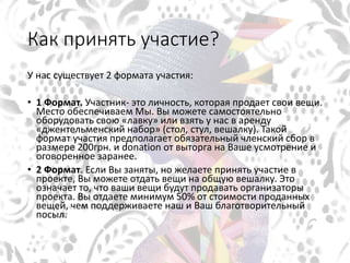 Как принять участие?
У нас существует 2 формата участия:
• 1 Формат. Участник- это личность, которая продает свои вещи.
Место обеспечиваем Мы. Вы можете самостоятельно
оборудовать свою «лавку» или взять у нас в аренду
«джентельменский набор» (стол, стул, вешалку). Такой
формат участия предполагает обязательный членский сбор в
размере 200грн. и donation от выторга на Ваше усмотрение и
оговоренное заранее.
• 2 Формат. Если Вы заняты, но желаете принять участие в
проекте, Вы можете отдать вещи на общую вешалку. Это
означает то, что ваши вещи будут продавать организаторы
проекта. Вы отдаете минимум 50% от стоимости проданных
вещей, чем поддерживаете наш и Ваш благотворительный
посыл.
 