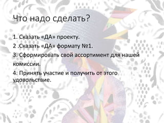 Что надо сделать?
1. Сказать «ДА» проекту.
2 .Сказать «ДА» формату №1.
3. Сформировать свой ассортимент для нашей
комиссии.
4. Принять участие и получить от этого
удовольствие.
 