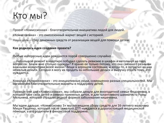 Кто мы?
Проект «Комиссионка» - благотворительная инициатива людей для людей.
«Комиссионка» - это ежесезонный маркет вещей с историей.
Наша цель – сбор денежных средств от реализации вещей для помощи детям.
Как родилась идея создания проекта?
Любые интересные идеи рождаются порой совершенно случайно...
... Небольшой ремонт в квартире побудил сделать ревизию в шкафах и натолкнул на пару
вопросов: Зачем мне столько одежды? Я храню ее только потому, что она связана с разными
важными моментами моей жизни? Вещи в хорошем состоянии, и когда-то, я потратил на них
немалые деньги. Сегодня я могу их продать за небольшие деньги и выручку отдать тому, кто
нуждается.
Команда «Комиссионки» - это инициативные люди, совершенно разных специальностей. Мы
организуем благотворительные маркеты в поддержку детей.
Проведя уже две «Комиссионки», мы собрали деньги для многодетной семьи Федоренко, в
которой трое свои детей и семеро приемных деток, и для талантливого шахматиста Ромы
Мельника, который страдает редкой формой заболевания кишечника.
Мы идем дальше. «Комиссионку 3» мы посвящаем сбору средств для 16-летнего мальчика
Миши Ращенко, который после тяжелого ДТП нуждается в дорогостоящей медицинской
помощи, а его родители в финансовой поддержке.
 