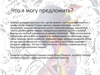 Что я могу предложить?
• Окиньте взглядом пространство, где Вы живете, тщательно приглядитесь к
шкафу, что Вы видите? Старая картина, редкая пластинка, платье с
выпускного, мамины импортные сапоги, советская игрушка, раритетная
лампа, дизайнерский пиджак, самодельные джинсы, кресло странной
формы или желтый чемоданчик со времен KаZантипа... Этот список можно
продолжать вечно. Мы не отдаем и не выбрасываем эти реликвии, ведь с
ними связаны яркие моменты, хорошие люди, запоминающиеся места.
Но как круто избавляться от старого и дышать в полупустой квартире!!!
воздухом перемен. Это мы к чему? А к тому, что ваши сокровища могут
быть куплены хорошими людьми.
• Средства от продажи мы отдадим семье Миши Ращенко, которого полгода
пытаются вернуть к полноценной жизни всей Одессой.
 